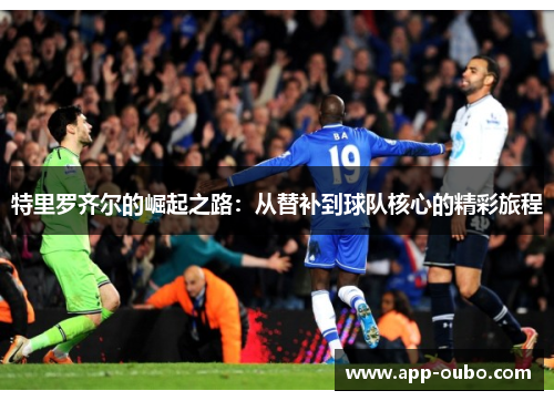 特里罗齐尔的崛起之路：从替补到球队核心的精彩旅程